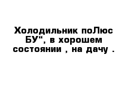 Холодильник поЛюс БУ“, в хорошем состоянии , на дачу .